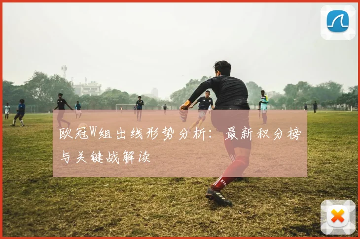 欧冠W组出线形势分析：最新积分榜与关键战解读