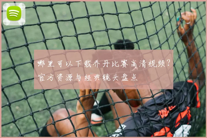 哪里可以下载乔丹比赛高清视频？官方资源与经典镜头盘点