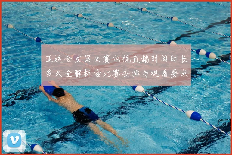 亚运会女篮决赛电视直播时间时长多久全解析含比赛安排与观看要点