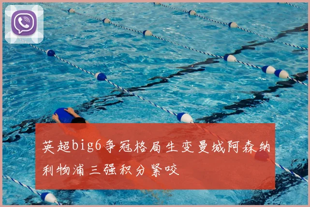 英超big6争冠格局生变曼城阿森纳利物浦三强积分紧咬