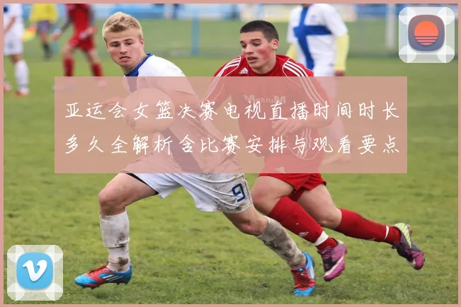 亚运会女篮决赛电视直播时间时长多久全解析含比赛安排与观看要点