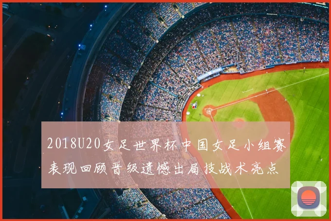 2018U20女足世界杯中国女足小组赛表现回顾晋级遗憾出局技战术亮点解析