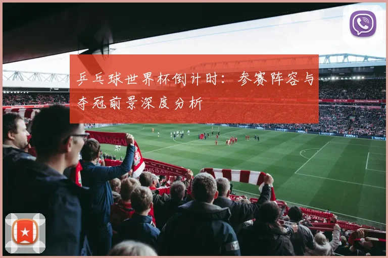 乒乓球世界杯倒计时：参赛阵容与夺冠前景深度分析