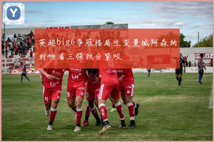 英超big6争冠格局生变曼城阿森纳利物浦三强积分紧咬