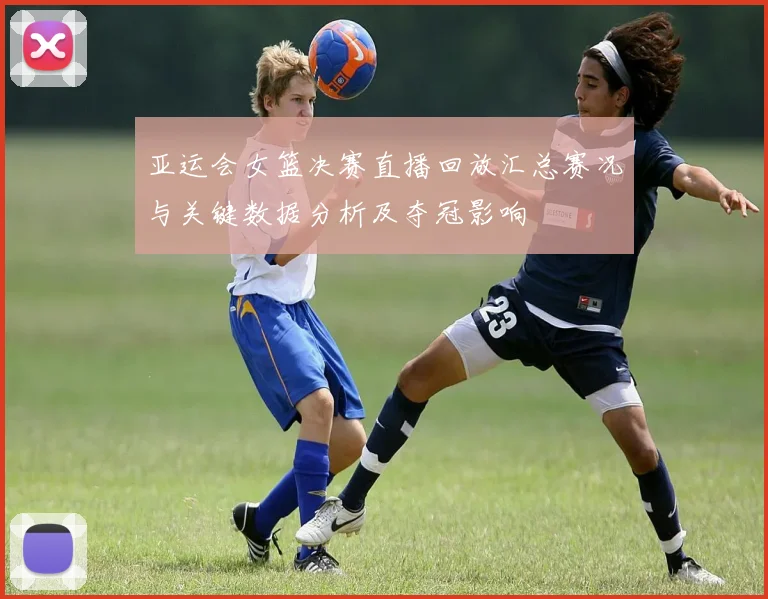 亚运会女篮决赛直播回放汇总赛况与关键数据分析及夺冠影响