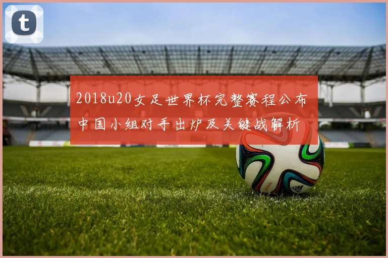 2018u20女足世界杯完整赛程公布 中国小组对手出炉及关键战解析
