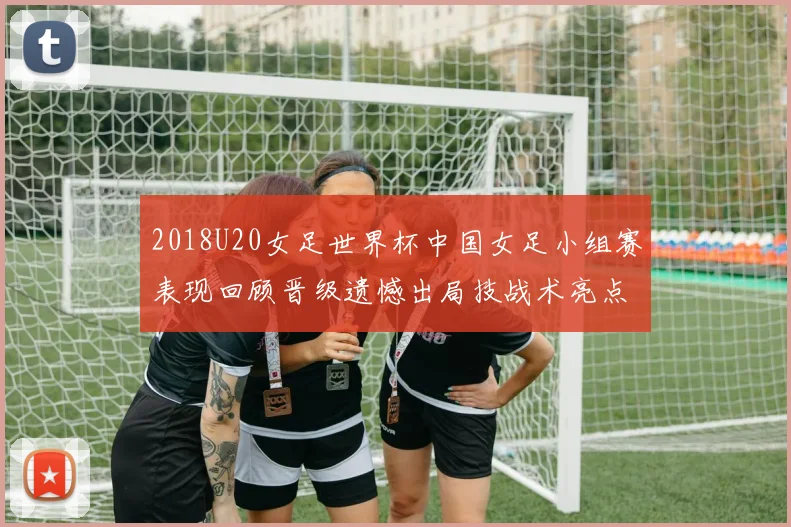 2018U20女足世界杯中国女足小组赛表现回顾晋级遗憾出局技战术亮点解析
