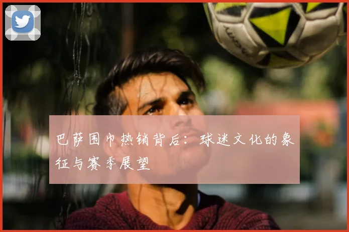 巴萨围巾热销背后：球迷文化的象征与赛季展望