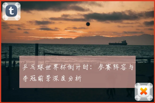 乒乓球世界杯倒计时：参赛阵容与夺冠前景深度分析