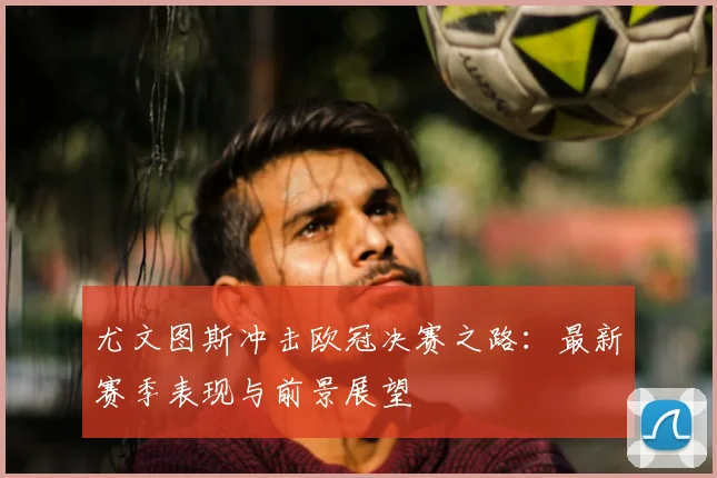 尤文图斯冲击欧冠决赛之路：最新赛季表现与前景展望