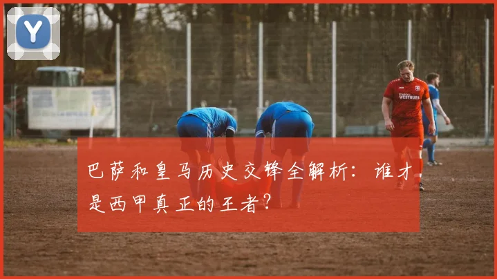 巴萨和皇马历史交锋全解析：谁才是西甲真正的王者？