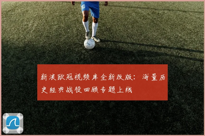 新浪欧冠视频库全新改版：海量历史经典战役回顾专题上线