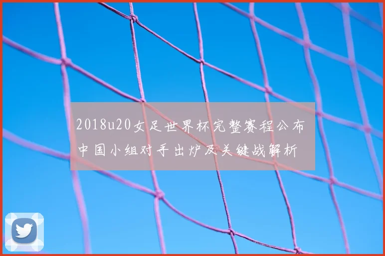 2018u20女足世界杯完整赛程公布 中国小组对手出炉及关键战解析
