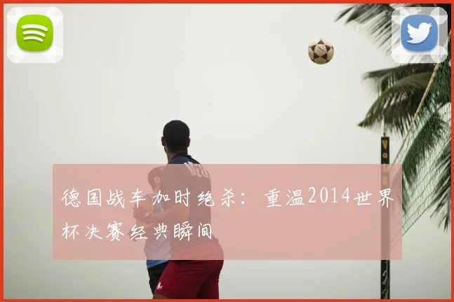 德国战车加时绝杀：重温2014世界杯决赛经典瞬间