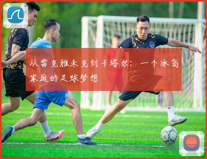 从雷克雅未克到卡塔尔：一个冰岛家庭的足球梦想