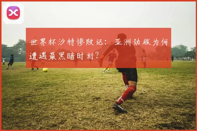 世界杯沙特惨败记：亚洲劲旅为何遭遇最黑暗时刻？