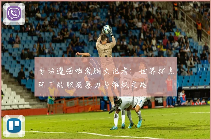 专访遭强吻袭胸女记者:世界杯光环下的职场暴力与维权之路