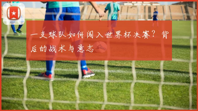 一支球队如何闯入世界杯决赛？背后的战术与意志