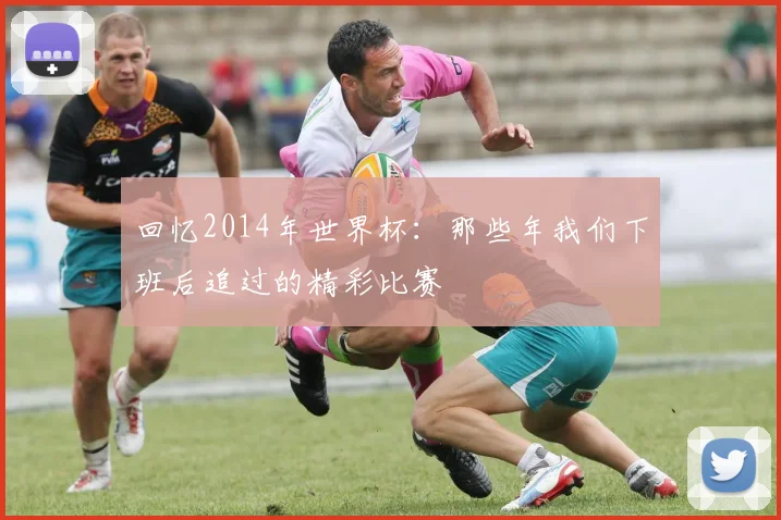 回忆2014年世界杯:那些年我们下班后追过的精彩比赛