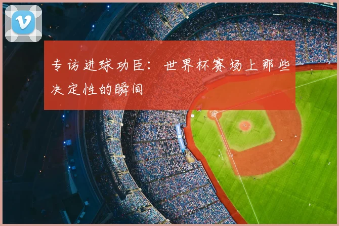 专访进球功臣：世界杯赛场上那些决定性的瞬间
