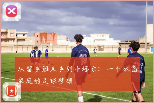 从雷克雅未克到卡塔尔：一个冰岛家庭的足球梦想