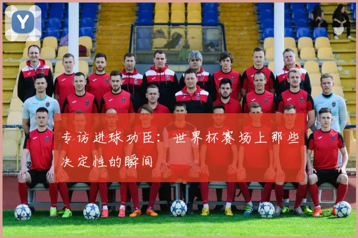 专访进球功臣:世界杯赛场上那些决定性的瞬间