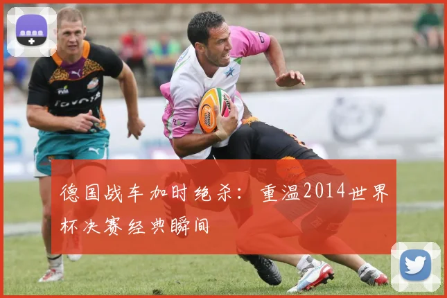 德国战车加时绝杀：重温2014世界杯决赛经典瞬间