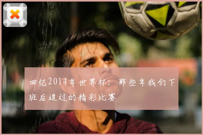 回忆2014年世界杯:那些年我们下班后追过的精彩比赛