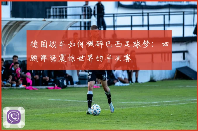 德国战车如何碾碎巴西足球梦：回顾那场震惊世界的半决赛