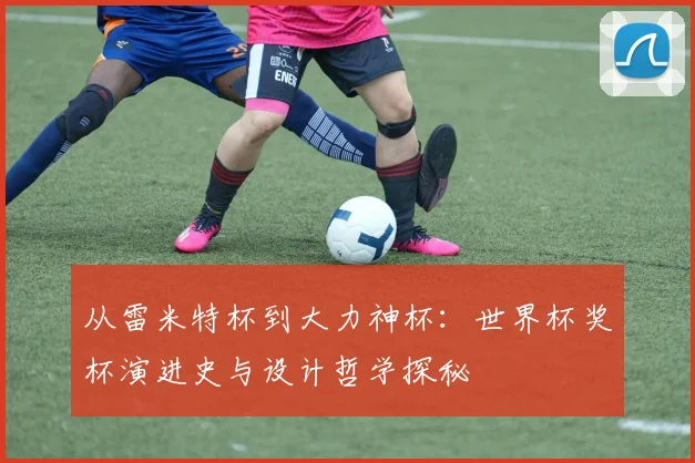 从雷米特杯到大力神杯：世界杯奖杯演进史与设计哲学探秘