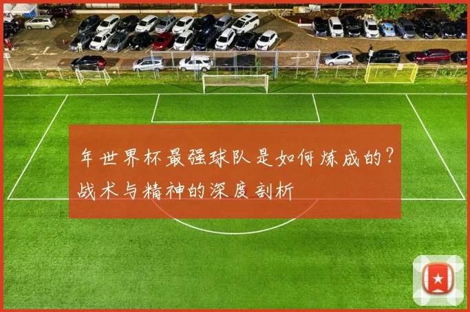 年世界杯最强球队是如何炼成的?战术与精神的深度剖析